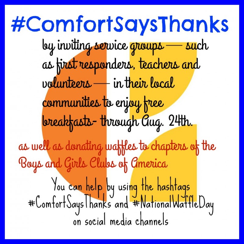 Comfort Brand Hotels Celebrates Giveback Campaign with #ComfortSaysThanks: Today until Wednesday, August 24, participating Comfort Inn and Comfort Suites hotels around the country invited service groups — such as first responders, teachers and volunteers — in their local communities to enjoy free breakfasts featuring the brand’s signature hot waffles to “say thanks” for doing their part to help transform their communities for the better. Additionally, the Comfort brand called upon the support of consumers to help them donate waffles to chapters of the Boys and Girls Clubs of America, a Choice Hotels partner, in support of their breakfast program. We’re encouraging people to help us build the donation through use of the hashtags #ComfortSaysThanks and #NationalWaffleDay on social media channels. 